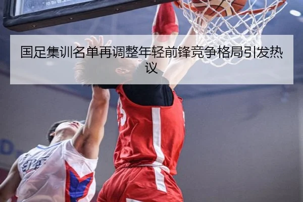 国足集训名单再调整年轻前锋竞争格局引发热议
